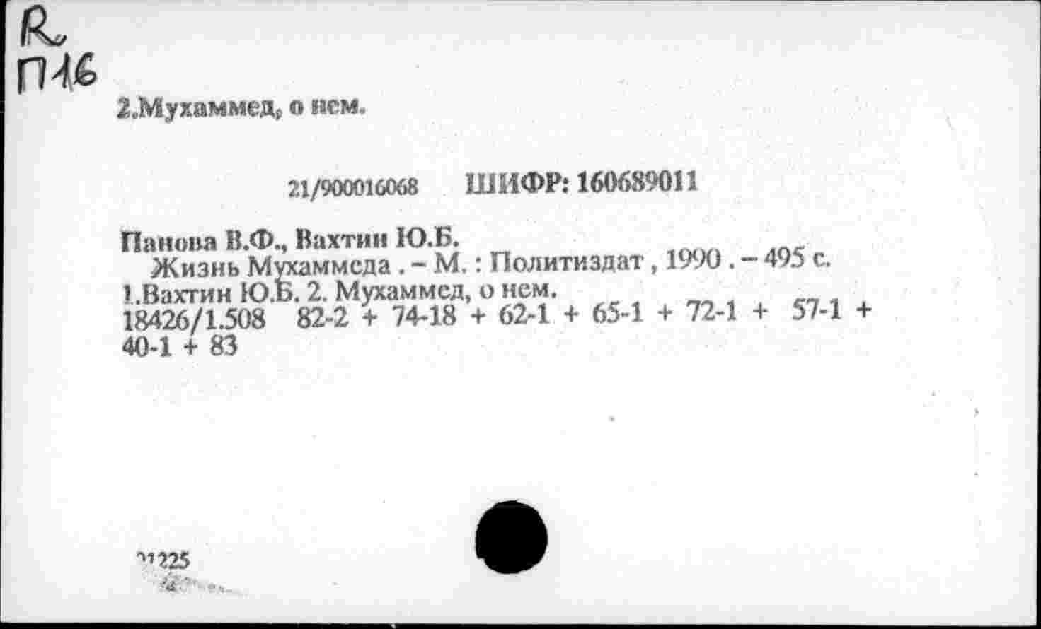 ﻿ГШ
2.Мухаммед, о нем.
21/900016068 ШИФР: 160689011
Панова В.Ф., Вахтин Ю.Б.
Жизнь Мухаммеда . - М.: Политиздат, 1990 . - 495 с.
ЕВахтин Ю.Б. 2. Мухаммед, о нем.
18426/1.508 82-2 + 74-18 + 62-1 + 65-1 + 72-1 + 57-1 + 40-1 + 83
■”225